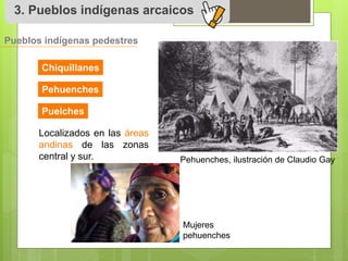 3. Pueblos indígenas arcaicos 
Pueblos indígenas pedestres 
Chiquillanes 
Pehuenches 
Puelches 
Localizados en las áreas 
andinas de las zonas 
central y sur. 
Pehuenches, ilustración de Claudio Gay 
Mujeres 
pehuenches 
 