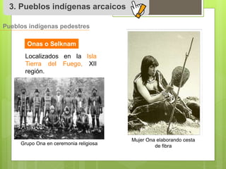 3. Pueblos indígenas arcaicos 
Pueblos indígenas pedestres 
Onas o Selknam 
Localizados en la Isla 
Tierra del Fuego, XII 
región. 
Grupo Ona en ceremonia religiosa 
Mujer Ona elaborando cesta 
de fibra 
 