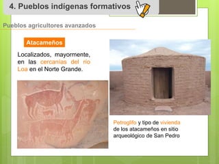 4. Pueblos indígenas formativos 
Pueblos agricultores avanzados 
Atacameños 
Localizados, mayormente, 
en las cercanías del río 
Loa en el Norte Grande. 
Petroglifo y tipo de vivienda 
de los atacameños en sitio 
arqueológico de San Pedro 
 