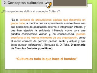2. Conceptos culturales 
¿Cómo podemos definir el concepto Cultura? 
“Es el conjunto de presunciones básicas que desarrolla un 
grupo dado, a medida que va aprendiendo a enfrentarse con 
sus problemas de adaptación externa e integración interna, y 
que han ejercido la suficiente influencia como para que 
puedan considerarse válidas y, en consecuencia, puedan 
enseñarse a los nuevos miembros de una organización, como 
el modo correcto de percibir, pensar, sentir y actuar y que 
éstos puedan reforzarlos”. (Torcuato S. Di Tella. Diccionario 
de Ciencias Sociales y políticas). 
“Cultura es todo lo que hace el hombre” 
 