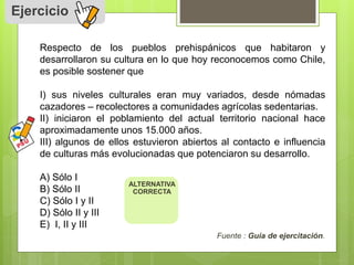 Ejercicio 
Respecto de los pueblos prehispánicos que habitaron y 
desarrollaron su cultura en lo que hoy reconocemos como Chile, 
es posible sostener que 
I) sus niveles culturales eran muy variados, desde nómadas 
cazadores – recolectores a comunidades agrícolas sedentarias. 
II) iniciaron el poblamiento del actual territorio nacional hace 
aproximadamente unos 15.000 años. 
III) algunos de ellos estuvieron abiertos al contacto e influencia 
de culturas más evolucionadas que potenciaron su desarrollo. 
A) Sólo I 
B) Sólo II 
C) Sólo I y II 
D) Sólo II y III 
E) I, II y III 
Fuente : Guía de ejercitación. 
ALTERNATIVA 
CORRECTA 
 