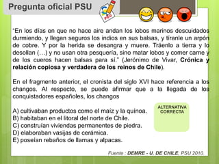 Pregunta oficial PSU 
“En los días en que no hace aire andan los lobos marinos descuidados 
durmiendo, y llegan seguros los indios en sus balsas, y tíranle un arpón 
de cobre. Y por la herida se desangra y muere. Tráenlo a tierra y lo 
desollan (…) y no usan otra pesquería, sino matar lobos y comer carne y 
de los cueros hacen balsas para sí.” (Jerónimo de Vivar, Crónica y 
relación copiosa y verdadera de los reinos de Chile). 
En el fragmento anterior, el cronista del siglo XVI hace referencia a los 
changos. Al respecto, se puede afirmar que a la llegada de los 
conquistadores españoles, los changos 
A) cultivaban productos como el maíz y la quínoa. 
B) habitaban en el litoral del norte de Chile. 
C) construían viviendas permanentes de piedra. 
D) elaboraban vasijas de cerámica. 
E) poseían rebaños de llamas y alpacas. 
ALTERNATIVA 
CORRECTA 
Fuente : DEMRE - U. DE CHILE, PSU 2010. 

