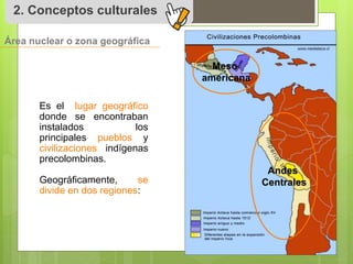 2. Conceptos culturales 
Área nuclear o zona geográfica 
Es el lugar geográfico 
donde se encontraban 
instalados los 
principales pueblos y 
civilizaciones indígenas 
precolombinas. 
Geográficamente, se 
divide en dos regiones: 
Meso 
americana 
Andes 
Centrales 
 