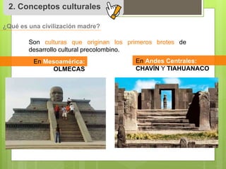 2. Conceptos culturales 
Son culturas que originan los primeros brotes de 
desarrollo cultural precolombino. 
En Mesoamérica: 
OLMECAS 
En Andes Centrales: 
CHAVÍN Y TIAHUANACO 
¿Qué es una civilización madre? 
 