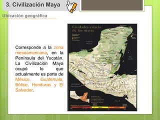 3. Civilización Maya 
Ubicación geográfica 
Corresponde a la zona 
mesoamericana, en la 
Península del Yucatán. 
La Civilización Maya 
ocupó lo que 
actualmente es parte de 
México, Guatemala, 
Bélice, Honduras y El 
Salvador. 
 