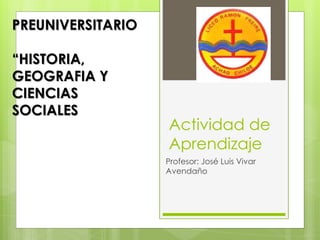 Actividad de 
Aprendizaje 
Profesor: José Luis Vivar 
Avendaño 
PREUNIVERSITARIO 
“HISTORIA, 
GEOGRAFIA Y 
CIENCIAS 
SOCIALES 
 