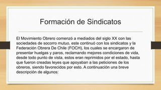 Formación de Sindicatos
El Movimiento Obrero comenzó a mediados del siglo XX con las
sociedades de socorro mutuo, este continuó con los sindicatos y la
Federación Obrera De Chile (FOCH), los cuales se encargaron de
presentar huelgas y paros, reclamando mejores condiciones de vida,
desde todo punto de vista, estos eran reprimidos por el estado, hasta
que fueron creadas leyes que apoyaban a las peticiones de los
obreros, siendo favorecidos por esto. A continuación una breve
descripción de algunos:
 