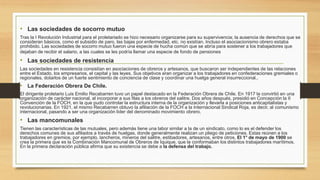 • Las sociedades de socorro mutuo
Tras la I Revolución Industrial para el proletariado se hizo necesario organizarse para su supervivencia; la ausencia de derechos que se
consideran básicos, como el subsidio de paro, las bajas por enfermedad, etc. no existían. Incluso el asociacionismo obrero estaba
prohibido. Las sociedades de socorro mutuo fueron una especie de hucha común que se abría para sostener a los trabajadores que
dejaban de recibir el salario, a las cuales se les podría llamar una especie de fondo de pensiones
• Las sociedades de resistencia
Las sociedades en resistencia consistían en asociaciones de obreros y artesanos, que buscaron ser independientes de las relaciones
entre el Estado, los empresarios, el capital y las leyes. Sus objetivos eran organizar a los trabajadores en confederaciones gremiales o
regionales, dotarlos de un fuerte sentimiento de conciencia de clase y coordinar una huelga general insurreccional..
• La Federación Obrera De Chile.
El dirigente proletario Luis Emilio Recabarren tuvo un papel destacado en la Federación Obrera de Chile. En 1917 la convirtió en una
organización de carácter nacional, al incorporar a sus filas a los obreros del salitre. Dos años después, presidió en Concepción la II
Convención de la FOCH, en la que pudo controlar la estructura interna de la organización y llevarla a posiciones anticapitalistas y
revolucionarias. En 1921, el mismo Recabarren obtuvo la afiliación de la FOCH a la Internacional Sindical Roja, es decir, al comunismo
internacional, pasando a ser una organización líder del denominado movimiento obrero.
• Las mancomunales
Tienen las características de las mutuales, pero además tiene una labor similar a la de un sindicato, como lo es el defender los
derechos comunes de sus afiliados a través de huelgas, donde generalmente realizan un pliego de peticiones. Estas reúnen a los
trabajadores en gremios, por ejemplo, lancheros, mineros del salitre, estibadores, artesanos, entre otros. El 1° de mayo de 1900 se
crea la primera que es la Combinación Mancomunal de Obreros de Iquique, que la conformaban los distintos trabajadores marítimos.
En la primera declaración pública afirma que su existencia se debe a la defensa del trabajo.
 