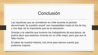 Conclusión
Las injusticias que se cometieron en chile durante el periodo
denominado “la cuestión social” son inaceptables hasta el día de hoy
y nos deja ver lo importante que es la educación.
Gracias a la valentía que tuvieron los trabajadores de esa época, se
podría decir que estamos viviendo en un chile mejor, pero que aun le
falta mucho.
El saber de nuestra historia, nos sirve para darnos cuenta que
podemos mejorar.
 