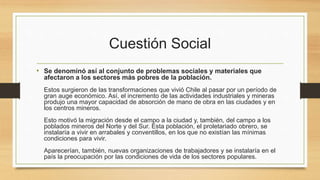 Cuestión Social
• Se denominó así al conjunto de problemas sociales y materiales que
afectaron a los sectores más pobres de la población.
Estos surgieron de las transformaciones que vivió Chile al pasar por un período de
gran auge económico. Así, el incremento de las actividades industriales y mineras
produjo una mayor capacidad de absorción de mano de obra en las ciudades y en
los centros mineros.
Esto motivó la migración desde el campo a la ciudad y, también, del campo a los
poblados mineros del Norte y del Sur. Esta población, el proletariado obrero, se
instalaría a vivir en arrabales y conventillos, en los que no existían las mínimas
condiciones para vivir.
Aparecerían, también, nuevas organizaciones de trabajadores y se instalaría en el
país la preocupación por las condiciones de vida de los sectores populares.
 