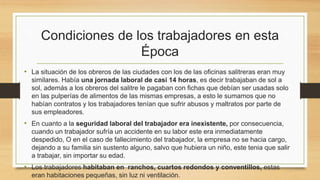 Condiciones de los trabajadores en esta
Época
• La situación de los obreros de las ciudades con los de las oficinas salitreras eran muy
similares. Había una jornada laboral de casi 14 horas, es decir trabajaban de sol a
sol, además a los obreros del salitre le pagaban con fichas que debían ser usadas solo
en las pulperías de alimentos de las mismas empresas, a esto le sumamos que no
habían contratos y los trabajadores tenían que sufrir abusos y maltratos por parte de
sus empleadores.
• En cuanto a la seguridad laboral del trabajador era inexistente, por consecuencia,
cuando un trabajador sufría un accidente en su labor este era inmediatamente
despedido, O en el caso de fallecimiento del trabajador, la empresa no se hacia cargo,
dejando a su familia sin sustento alguno, salvo que hubiera un niño, este tenia que salir
a trabajar, sin importar su edad.
• Los trabajadores habitaban en ranchos, cuartos redondos y conventillos, estas
eran habitaciones pequeñas, sin luz ni ventilación.
 