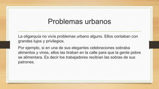 Problemas urbanos
La oligarquía no vivía problemas urbano alguno. Ellos contaban con
grandes lujos y privilegios.
Por ejemplo, si en una de sus elegantes celebraciones sobraba
alimentos y vinos, ellos las tiraban en la calle para que la gente pobre
se alimentara. Es decir los trabajadores recibían las sobras de sus
patrones.
 