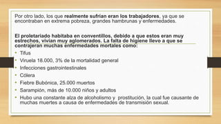 Por otro lado, los que realmente sufrían eran los trabajadores, ya que se
encontraban en extrema pobreza, grandes hambrunas y enfermedades.
El proletariado habitaba en conventillos, debido a que estos eran muy
estrechos, vivían muy aglomerados. La falta de higiene llevo a que se
contrajeran muchas enfermedades mortales como:
• Tifus
• Viruela 18.000, 3% de la mortalidad general
• Infecciones gastrointestinales
• Cólera
• Fiebre Bubónica, 25.000 muertos
• Sarampión, más de 10.000 niños y adultos
• Hubo una constante alza de alcoholismo y prostitución, la cual fue causante de
muchas muertes a causa de enfermedades de transmisión sexual.
 