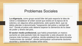Problemas Sociales
La oligarquía, como grupo social líder del país exponía la idea de
volver a restablecer el orden social que existía en la época de la
colonia y en algunos años posteriores, esto quiere decir, que se
debía atender a denominada "resignación del pobre y caridad del
rico". Donde el pobre solo debería esperar la clemencia de la clase
de poder y dinero del país.
El sector medio profesional, que había presentado un masivo
aumento en este periodo trato de responder a esta situación de una
manera más humana y caritativa, donde estableció las denominadas
"instituciones de caridad", donde participaban activamente doctores,
docentes y asistentes sociales entre otros.
 