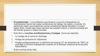 • El proletariado: Los problemas que llevaron a que los trabajadores se
manifestaran fueron las malas condiciones de trabajo, de salud y vivienda. Es
pertinente saber que problemas venían arrastrando desde décadas e incluso
siglos atrás, donde esta clase siempre fue pasada a llevar y menos preciada por
los demás grupos o clases sociales.
• Esto llevo a muchas manifestaciones y huelgas. Como por ejemplo:
1. La huelga de la carne en Santiago
2. Huelga de portuaria en Valparaíso
3. Huelga protagonizada por lo salitreros de Iquique (21 de diciembre de 1907): la
cual dejo a muchos trabajadores muertos en la llamada matanza de la escuela
Santa María.
• Entre muchas otras más.
 