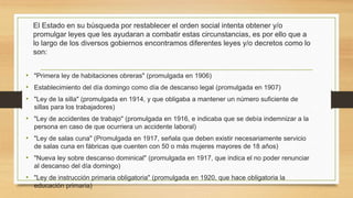 El Estado en su búsqueda por restablecer el orden social intenta obtener y/o
promulgar leyes que les ayudaran a combatir estas circunstancias, es por ello que a
lo largo de los diversos gobiernos encontramos diferentes leyes y/o decretos como lo
son:
• "Primera ley de habitaciones obreras" (promulgada en 1906)
• Establecimiento del día domingo como día de descanso legal (promulgada en 1907)
• "Ley de la silla" (promulgada en 1914, y que obligaba a mantener un número suficiente de
sillas para los trabajadores)
• "Ley de accidentes de trabajo" (promulgada en 1916, e indicaba que se debía indemnizar a la
persona en caso de que ocurriera un accidente laboral)
• "Ley de salas cuna" (Promulgada en 1917, señala que deben existir necesariamente servicio
de salas cuna en fábricas que cuenten con 50 o más mujeres mayores de 18 años)
• "Nueva ley sobre descanso dominical" (promulgada en 1917, que indica el no poder renunciar
al descanso del día domingo)
• "Ley de instrucción primaria obligatoria" (promulgada en 1920, que hace obligatoria la
educación primaria)
 