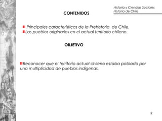 2
Principales características de la Prehistoria de Chile.
Los pueblos originarios en el actual territorio chileno.
Reconocer que el territorio actual chileno estaba poblado por
una multiplicidad de pueblos indígenas.
OBJETIVO
CONTENIDOS
Historia y Ciencias Sociales
Historia de Chile
 