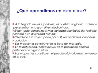 21
A la llegada de los españoles, los pueblos originarios chilenos
presentaban una gran diversidad cultural.
El contacto con los incas y la variedad ecológica del territorio
posibilitó esta diversidad cultural.
El territorio estuvo ocupado por culturas pedestres, canoeras
y agrícolas.
Los mapuches constituyeron la base del mestizaje.
En la actualidad, cerca del 5% de la población declaró
pertenecer a alguna etnia.
Los mapuches constituyen el pueblo originario más numeroso
en el país.
¿Qué aprendimos en esta clase?
 