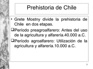 Prehistoria de Chile
• Grete Mostny divide la prehistoria de
Chile en dos etapas.
Período preagroalfarero: Antes del uso
de la agricultura y alfarería.40.000 a.C.
Período agroalfarero: Utilización de la
agricultura y alfarería.10.000 a.C.
3
 