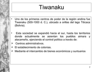 Tiwanaku
• Uno de los primeros centros de poder de la región andina fue
Tiwanaku (500-1000 d. C.), ubicado a orillas del lago Titicaca
(Bolivia).
• Esta sociedad se expandió hacia el sur, hasta los territorios
donde actualmente se asientan los pueblos aimara y
atacameño, ejerciendo el control político a través de:
 Centros administrativos.
 El establecimiento de colonias.
 Mediante el intercambio de bienes económicos y suntuarios
7
 