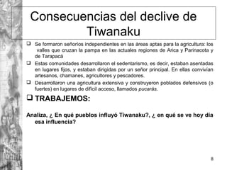 Consecuencias del declive de
Tiwanaku
 Se formaron señoríos independientes en las áreas aptas para la agricultura: los
valles que cruzan la pampa en las actuales regiones de Arica y Parinacota y
de Tarapacá
 Estas comunidades desarrollaron el sedentarismo, es decir, estaban asentadas
en lugares fijos, y estaban dirigidas por un señor principal. En ellas convivían
artesanos, chamanes, agricultores y pescadores.
 Desarrollaron una agricultura extensiva y construyeron poblados defensivos (o
fuertes) en lugares de difícil acceso, llamados pucarás.
 TRABAJEMOS:
Analiza, ¿ En qué pueblos influyó Tiwanaku?, ¿ en qué se ve hoy día
esa influencia?
8
 