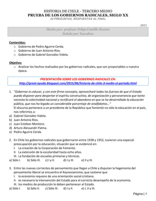 Página | 1
HISTORIA DE CHILE - TERCERO MEDIO
PRUEBA DE LOS GOBIERNOS RADICALES, SIGLO XX
24 PREGUNTAS, RESPUESTAS AL FINAL
2015
Hecho por: profesor Felipe Castillo Ramos
Subido por Yawahoo
Contenidos:
o Gobierno de Pedro Aguirre Cerda.
o Gobierno de Juan Antonio Ríos.
o Gobierno de Gabriel González Videla.
Objetivo:
o Analizar los hechos realizados por los gobiernos radicales, que son proyectables a nuestra
época.
PRESENTACIÓN SOBRE LOS GOBIERNOS RADICALES EN:
http://great-ayuda.blogspot.com/2015/06/historia-de-chile-3-medio-el-periodo.html
1. “Gobernar es educar, y con este firme concepto, aprovecharé todas las fuerzas de que el Estado
pueda disponer para despertar el espíritu constructivo, de organización y perseverancia que tanto
necesita la colectividad nacional y rectificaré el abandono en que se ha desarrollado la educación
pública, que nos ha legado un considerable porcentaje de analfabetos…”
El discurso pertenece a un presidente de la República que fomentó no sólo la educación en el país,
nos referimos a:
a) Gabriel González Videla.
b) Juan Antonio Ríos.
c) Juan Esteban Montero.
d) Arturo Alessandri Palma.
e) Pedro Aguirre Cerda.
2. En Chile los gobiernos radicales que gobernaron entre 1938 y 1952, tuvieron una especial
preocupación por la educación, situación que se evidenció en:
I. La creación de la Corporación de Fomento.
II. La extensión de la escolaridad hasta ocho años.
III. La fundación de escuelas primarias y técnicas.
a) Sólo I. b) Sólo III. c) I y II. d) I y III. e) II y III.
3. Entre las nuevas corrientes de pensamiento que llegan a Chile y disputan la hegemonía del
pensamiento liberal se encuentra el Keynesianismo, que sostiene que
I. la economía requiere de una orientación social cristiana.
II. es necesaria la intervención del Estado para el correcto desempeño de la economía.
III. los medios de producción le deben pertenecer al Estado.
a) Sólo I. b) Sólo II. c) Sólo III. d) I y II. e) I, II y III.
 