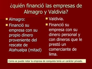 ¿quién financió las empresas de Almagro y Valdivia? Almagro:  Financió su empresa con su propio dinero proveniente del rescate de Atahualpa (mitad) Valdivia. Financió su empresa con su dinero personal y con dineros que le prestó un comerciante de lima. Como se puede notar la empresa de conquista tenía un carácter privado. 
