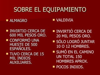 SOBRE EL EQUIPAMIENTO ALMAGRO INVIRTIO CERCA DE 600 MIL PESOS ORO. CONFORMÓ UNA HUESTE DE 500 ESPAÑOLES. TUVO CERCA DE 15 MIL INDIOS AUXILIARES. VALDIVIA INVIRTIÓ CERCA DE 20 MIL PESOS ORO. SÓLO LOGRÓ JUNTAR 10 O 12 HOMBRES. SUMÓ EN EL CAMINO UN TOTAL 150 HOMBRES APROX. POCOS INDIOS. 
