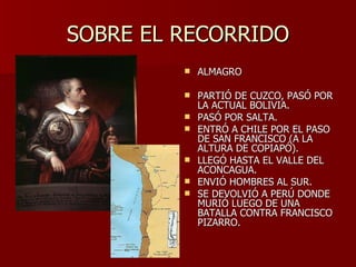 SOBRE EL RECORRIDO ALMAGRO PARTIÓ DE CUZCO, PASÓ POR LA ACTUAL BOLIVIA. PASÓ POR SALTA. ENTRÓ A CHILE POR EL PASO DE SAN FRANCISCO (A LA ALTURA DE COPIAPÓ). LLEGÓ HASTA EL VALLE DEL ACONCAGUA. ENVIÓ HOMBRES AL SUR. SE DEVOLVIÓ A PERÚ DONDE MURIÓ LUEGO DE UNA BATALLA CONTRA FRANCISCO PIZARRO. 