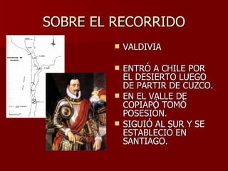 SOBRE EL RECORRIDO VALDIVIA ENTRÓ A CHILE POR EL DESIERTO LUEGO DE PARTIR DE CUZCO. EN EL VALLE DE COPIAPÓ TOMÓ POSESIÓN. SIGUIÓ AL SUR Y SE ESTABLECIÓ EN SANTIAGO. 