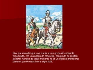 Hay que recordar que una hueste es un grupo de conquista organizado, con un capitán de conquista, con grado de capitán general. Aunque de todas maneras no es un ejército profesional como el que se creará en el siglo XVII. 