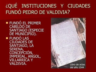 ¿QUÉ INSTITUCIONES Y CIUDADES FUNDÓ PEDRO DE VALDIVIA ? FUNDÓ EL PRIMER CABILDO DE SANTIAGO (ESPECIE DE MUNICIPIO). FUNDÓ LAS CIUDADES DE SANTIAGO, LA SERENA, CONCEPCIÓN, IMPERIAL, ANGOL, VILLARRICA Y VALDIVIA. Libro de actas del año 1544 