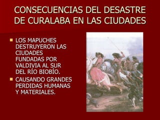 CONSECUENCIAS DEL DESASTRE DE CURALABA EN LAS CIUDADES LOS MAPUCHES DESTRUYERON LAS CIUDADES FUNDADAS POR VALDIVIA AL SUR DEL RÍO BIOBÍO.  CAUSANDO GRANDES PERDIDAS HUMANAS Y MATERIALES. 