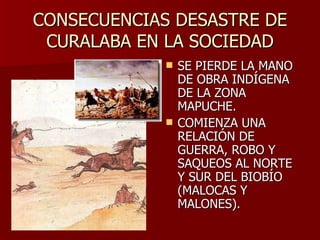 CONSECUENCIAS DESASTRE DE CURALABA EN LA SOCIEDAD SE PIERDE LA MANO DE OBRA INDÍGENA DE LA ZONA MAPUCHE. COMIENZA UNA RELACIÓN DE GUERRA, ROBO Y SAQUEOS AL NORTE Y SUR DEL BIOBÍO (MALOCAS Y MALONES). 
