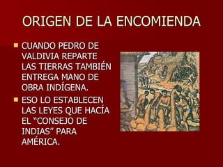 ORIGEN DE LA ENCOMIENDA CUANDO PEDRO DE VALDIVIA REPARTE LAS TIERRAS TAMBIÉN ENTREGA MANO DE OBRA INDÍGENA. ESO LO ESTABLECEN LAS LEYES QUE HACÍA EL “CONSEJO DE INDIAS” PARA AMÉRICA. 
