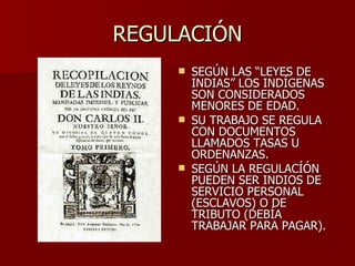 REGULACIÓN SEGÚN LAS “LEYES DE INDIAS” LOS INDÍGENAS SON CONSIDERADOS MENORES DE EDAD. SU TRABAJO SE REGULA CON DOCUMENTOS LLAMADOS TASAS U ORDENANZAS. SEGÚN LA REGULACÍÓN PUEDEN SER INDIOS DE SERVICIO PERSONAL (ESCLAVOS) O DE TRIBUTO (DEBÍA TRABAJAR PARA PAGAR). 