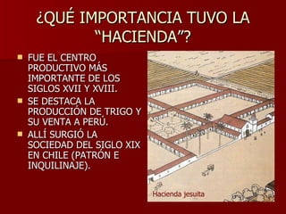 ¿QUÉ IMPORTANCIA TUVO LA “HACIENDA”? FUE EL CENTRO PRODUCTIVO MÁS IMPORTANTE DE LOS SIGLOS XVII Y XVIII. SE DESTACA LA PRODUCCIÓN DE TRIGO Y SU VENTA A PERÚ. ALLÍ SURGIÓ LA SOCIEDAD DEL SIGLO XIX EN CHILE (PATRÓN E INQUILINAJE). Hacienda jesuita 