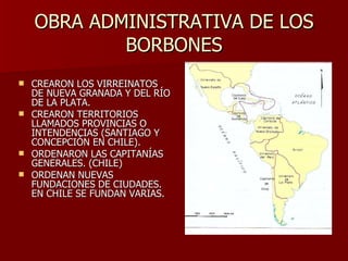 OBRA ADMINISTRATIVA DE LOS BORBONES CREARON LOS VIRREINATOS DE NUEVA GRANADA Y DEL RÍO DE LA PLATA. CREARON TERRITORIOS LLAMADOS PROVINCIAS O INTENDENCIAS (SANTIAGO Y CONCEPCIÓN EN CHILE). ORDENARON LAS CAPITANÍAS GENERALES. (CHILE) ORDENAN NUEVAS FUNDACIONES DE CIUDADES.  EN CHILE SE FUNDAN VARIAS. 