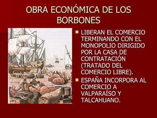 OBRA ECONÓMICA DE LOS BORBONES LIBERAN EL COMERCIO TERMINANDO CON EL MONOPOLIO DIRIGIDO POR LA CASA DE CONTRATACIÓN (TRATADO DEL COMERCIO LIBRE). ESPAÑA INCORPORA AL COMERCIO A VALPARAÍSO Y TALCAHUANO.  