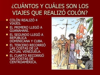 ¿CUÁNTOS Y CUÁLES SON LOS VIAJES QUE REALIZÓ COLÓN? COLÓN REALIZÓ 4 VIAJES. EL PRIMERO LLEGÓ A GUANAHANI. EL SEGUNDO LLEGÓ A REPÚBLICA DOMINICANA Y CUBA. EL TERCERO RECORRIÓ LAS COSTAS DE LA ACTUAL VENEZUELA. EL CUARTO RECORRIÓ LAS COSTAS DE CENTROAMÉRICA. 