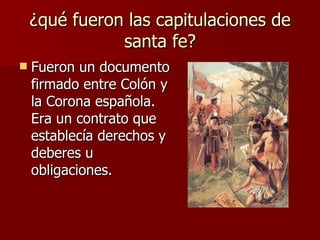 ¿qué fueron las capitulaciones de santa fe? Fueron un documento firmado entre Colón y la Corona española. Era un contrato que establecía derechos y deberes u obligaciones.  