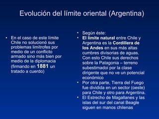 Evolución del límite oriental (Argentina) En el caso de este límite Chile no solucionó sus problemas limítrofes por medio de un conflicto armado sino más bien por medio de la diplomacia (firmando en  1881  un tratado a cuerdo) Según éste: El límite natural  entre Chile y Argentina es la  Cordillera de los Andes  en sus más altas cumbres divisorias de aguas. Con esto Chile sus derechos sobre la Patagonia – terreno subestimadoi por la clase dirigente que no ve un potencial económico Por otra parte, Tierra del Fuego fue dividida en un sector (oeste) para Chile y otro para Argentina. El Estrecho de Magallanes y las islas del sur del canal Beagle siguen en manos chilenas 