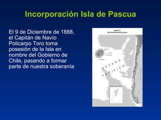 Incorporación Isla de Pascua El 9 de Diciembre de 1888, el Capitán de Navío Policarpo Toro toma posesión de la Isla en nombre del Gobierno de Chile, pasando a formar parte de nuestra soberanía 