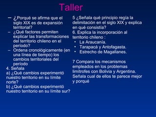 Taller  ¿ Porqué se afirma que el siglo XIX es de expansión territorial? ¿Qué factores permiten explicar las transformaciones del territorio chileno en el período? Ordena cronológicamente (en una línea de tiempo) los cambios territoriales del período 4. Señala  a) ¿Qué cambios experimentó nuestro territorio en su límite norte? b) ¿Qué cambios experimentó nuestro territorio en su límite sur? 5 ¿Señala qué principio regía la delimitación en el siglo XIX y explica en qué consistía?  6. Explica la incorporación al territorio chileno : La Araucanía. Tarapacá y Antofagasta. Estrecho de Magallanes. 7 Compara los mecanismos empleados en los problemas limítrofes con Bolivia y Argentina. Señala cual de ellos te parece mejor y porqué 