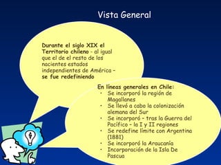 Durante el siglo XIX el Territorio chileno  - al igual que el de el resto de los nacientes estados independientes de América –  se fue redefiniendo En líneas generales en Chile: Se incorporó la región de Magallanes Se llevó a cabo la colonización alemana del Sur Se incorporó – tras la Guerra del Pacífico – la I y II regiones Se redefine límite con Argentina (1881) Se incorporó la Araucanía Incorporación de la Isla De Pascua Vista General   