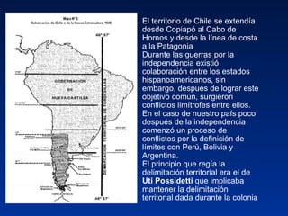 El territorio de Chile se extendía desde Copiapó al Cabo de Hornos y desde la línea de costa a la Patagonia Durante las guerras por la independencia existió colaboración entre los estados hispanoamericanos, sin embargo, después de lograr este objetivo común, surgieron conflictos limítrofes entre ellos. En el caso de nuestro país poco después de la independencia comenzó un proceso de conflictos por la definición de límites con Perú, Bolivia y Argentina.  El principio que regía la delimitación territorial era el de  Uti Possidetti  que implicaba mantener la delimitación territorial dada durante la colonia 