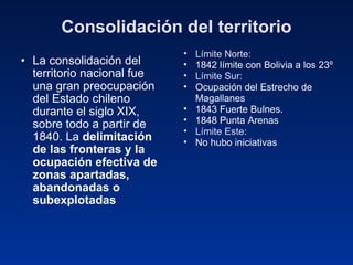 Consolidación del territorio La consolidación del territorio nacional fue una gran preocupación del Estado chileno durante el siglo XIX, sobre todo a partir de 1840. La  delimitación de las fronteras y la ocupación efectiva de zonas apartadas, abandonadas o subexplotadas   Límite Norte: 1842 límite con Bolivia a los 23º Límite Sur: Ocupación del Estrecho de Magallanes 1843 Fuerte Bulnes. 1848 Punta Arenas Límite Este: No hubo iniciativas 