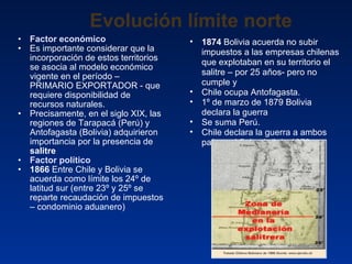 Evolución límite norte Factor económico Es importante considerar que la incorporación de estos territorios se asocia al modelo económico vigente en el período – PRIMARIO EXPORTADOR - que requiere disponibilidad de recursos naturales. Precisamente, en el siglo XIX, las regiones de Tarapacá (Perú) y Antofagasta (Bolivia) adquirieron importancia por la presencia de  salitre Factor político  1866  Entre Chile y Bolivia se acuerda como límite los 24º de latitud sur (entre 23º y 25º se reparte recaudación de impuestos – condominio aduanero) 1874  Bolivia acuerda no subir impuestos a las empresas chilenas que explotaban en su territorio el salitre – por 25 años- pero no cumple y  Chile ocupa Antofagasta. 1º de marzo de 1879 Bolivia declara la guerra Se suma Perú. Chile declara la guerra a ambos países el 5 de abril de 1879 