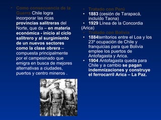 Tratado con Perú 1883  (cesión de Tarapacá, incluído Tacna) 1929  Línea de la Concordia (Arica)  Tratado con Bolivia 1884 territorios entre el Loa y los 23º ocupación de Chile y franquicias para que Bolivia emplee los puertos de Antofagasta y Arica. 1904  Antofagasta queda para Chile y a cambio  se pagan indemnizaciones y construye el ferrocarril Arica – La Paz. Como consecuencia de la Guerra  Chile logra incorporar las ricas  provincias salitreras  del Norte, que da –  en materia económica - inicio al ciclo salitrero y al surgimiento de un nuevos sectores como la clase obrera  – compuesta principalmente por el campesinado que emigra en busca de mejores alternativas a ciudades, puertos y centro mineros . 