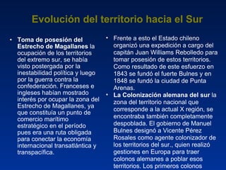 Evolución del territorio hacia el Sur Toma de posesión del Estrecho de Magallanes  la ocupación de los territorios del extremo sur, se había visto postergada por la inestabilidad política y luego por la guerra contra la confederación. Franceses e ingleses habían mostrado interés por ocupar la zona del Estrecho de Magallanes, ya que constituía un punto de comercio marítimo estratégico en el período pues era una ruta obligada para conectar la economía internacional transatlántica y transpacífica. Frente a esto el Estado chileno organizó una expedición a cargo del capitán Juan Williams Rebolledo para tomar posesión de estos territorios. Como resultado de este esfuerzo en 1843 se fundó el fuerte Bulnes y en 1848 se fundó la ciudad de Punta Arenas. La Colonización alemana del sur  la zona del territorio nacional que corresponde a la actual X región, se encontraba también completamente despoblada. El gobierno de Manuel Bulnes designó a Vicente Pérez Rosales como agente colonizador de los territorios del sur., quien realizó gestiones en Europa para traer colonos alemanes a poblar esos territorios. Los primeros colonos llegaron a Valdivia en 1851. 